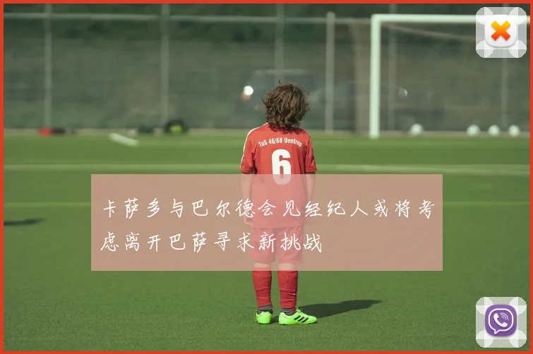 卡萨多与巴尔德会见经纪人或将考虑离开巴萨寻求新挑战