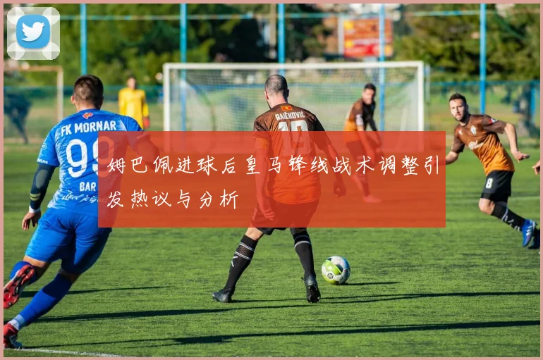 姆巴佩进球后皇马锋线战术调整引发热议与分析
